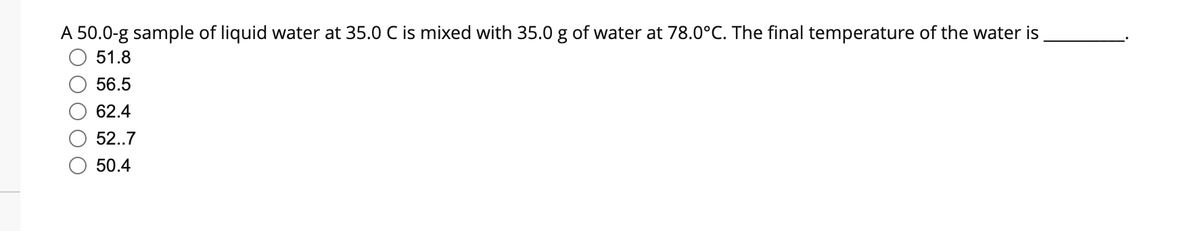 A 50.0-g sample of liquid water at 35.0 C is mixed with 35.0 g of water at 78.0°C. The final temperature of the water is
51.8
56.5
62.4
52..7
50.4
