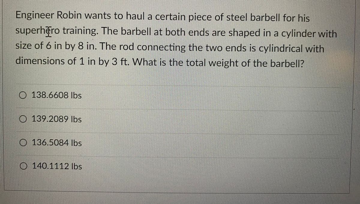 Engineer Robin wants to haul a certain piece of steel barbell for his
superhero training. The barbell at both ends are shaped in a cylinder with
size of 6 in by 8 in. The rod connecting the two ends is cylindrical with
dimensions of 1 in by 3 ft. What is the total weight of the barbell?
O 138.6608 lbs
139.2089 lbs
136.5084 lbs
140.1112 lbs