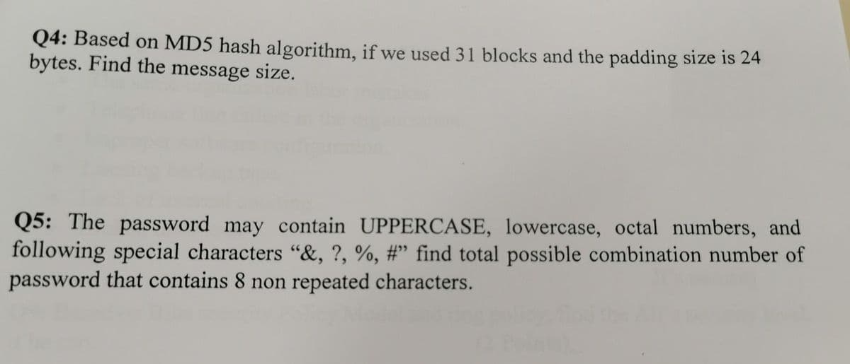 Q4: Based on MD5 hash algorithm, if we used 31 blocks and the padding size is 24
bytes. Find the message size.
Q5: The password may contain UPPERCASE, lowercase, octal numbers, and
following special characters "&, ?, %, #" find total possible combination number of
password that contains 8 non repeated characters.
