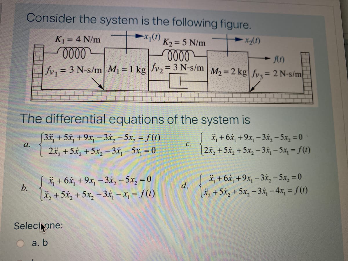 Consider the system is the following figure.
K = 4 N/m
K2 = 5 N/m
000-
At)
%3D
fv = 3 N-s/m M1 = 1 kg|Jv2= 3 N-s/m
M2 = 2 kg fvz= 2 N-s/m
%3D
%3D
The differential equations of the system is
[3*,+5x, +9x, -3x, – 5x, = f(t)
2x, +5x, +5x, -3x,- 5x, = 0
*, + 6.x, +9x, – 3x, – 5x, = 0
[2x, +5x, +5x, – 3.x, - 5x, = f(t)
а.
C.
i, +6x, +9x, – 3x, – 5x, = 0
b.
*, + 6x, +9x, – 3x, – 5x, = 0
d.
lä, +5x, +5x, – 3x, - x, = f(1)
,+5x, +5x, – 3.x, –-4x, = f(1)
Selectone:
a. b
