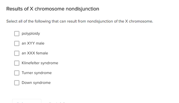 Results of X chromosome nondisjunction
Select all of the following that can result from nondisjunction of the X chromosome.
polyploidy
an XYY male
an XXX female
Klinefelter syndrome
Turner syndrome
Down syndrome