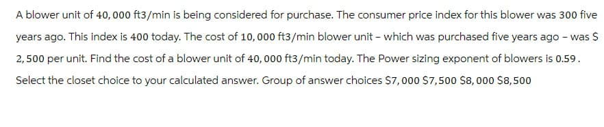 A blower unit of 40,000 ft3/min is being considered for purchase. The consumer price index for this blower was 300 five
years ago. This index is 400 today. The cost of 10,000 ft3/min blower unit - which was purchased five years ago - was $
2,500 per unit. Find the cost of a blower unit of 40,000 ft3/min today. The Power sizing exponent of blowers is 0.59.
Select the closet choice to your calculated answer. Group of answer choices $7,000 $7,500 $8,000 $8,500