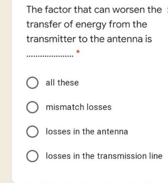 The factor that can worsen the
transfer of energy from the
transmitter to the antenna is
O all these
O mismatch losses
O losses in the antenna
O losses in the transmission line
