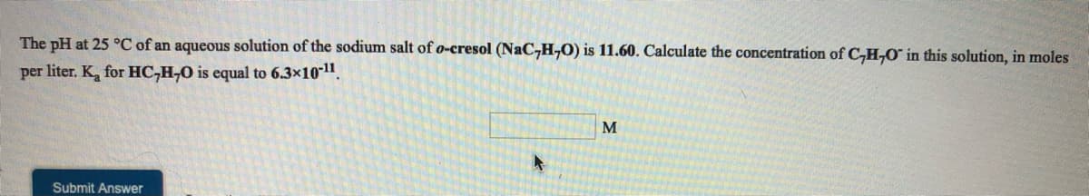 The pH at 25 °C of an aqueous solution of the sodium salt of o-cresol (NaC,H,O) is 11.60. Calculate the concentration of CH,O° in this solution, in moles
per liter. K, for HC,H,0 is equal to 6.3x1011.
M
Submit Answer
