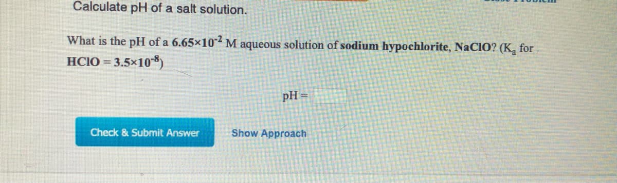 Calculate pH of a salt solution.
What is the pH of a 6.65x102 M aqueous solution of sodium hypochlorite, NACIO? (K, for
HCIO = 3.5×10*)
pH =
Check & Submit Answer
Show Approach
