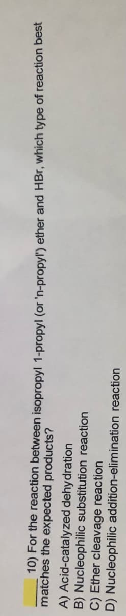 10) For the reaction between isopropyl 1-propyl (or 'n-propyl') ether and HBr, which type of reaction best
matches the expected products?
A) Acid-catalyzed dehydration
B) Nucleophilic substitution reaction
C) Ether cleavage reaction
D) Nucleophilic addition-elimination reaction
