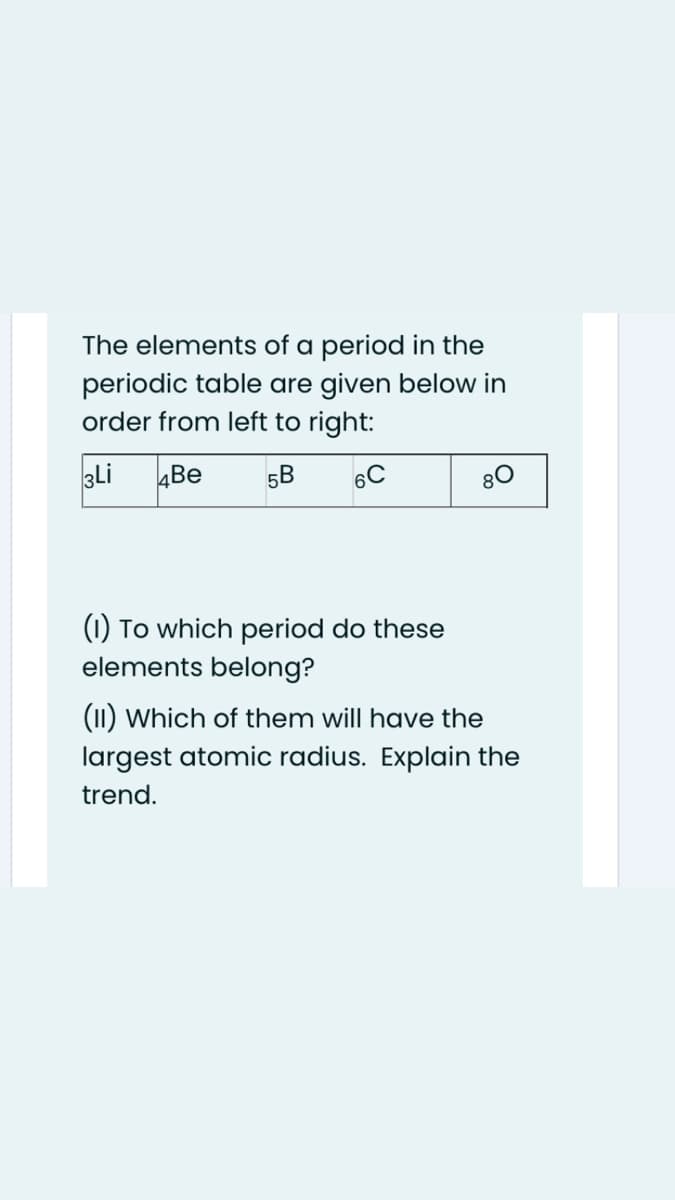 The elements of a period in the
periodic table are given below in
order from left to right:
3Li
4Be
5B
6C
80
(1) To which period do these
elements belong?
(11) Which of them will have the
largest atomic radius. Explain the
trend.
