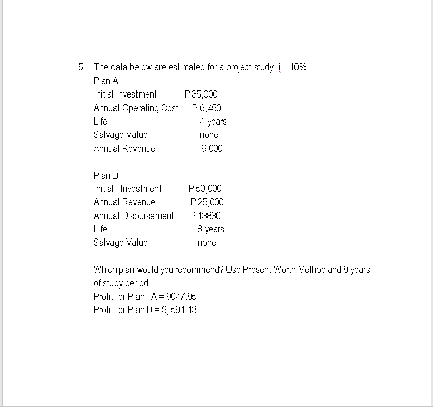 5. The data below are estimated for a project study. į = 10%
Plan A
Initial Investment
Annual Operating Cost
Life
Salvage Value
Annual Revenue
Plan B
Initial Investment
Annual Revenue
Annual Disbursement
Life
Salvage Value
P 35,000
P 6,450
4 years
none
19,000
P 50,000
P 25,000
P 13830
8 years
none
Which plan would you recommend? Use Present Worth Method and 8 years
of study period.
Profit for Plan A = 9047.85
Profit for Plan B =9, 591.13