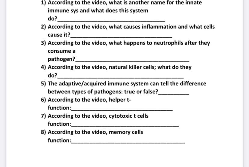 1) According to the video, what is another name for the innate
immune sys and what does this system
do?
2) According to the video, what causes inflammation and what cells
cause it?
3) According to the video, what happens to neutrophils after they
consume a
pathogen?
4) According to the video, natural killer cells; what do they
do?
5) The adaptive/acquired immune system can tell the difference
between types of pathogens: true or false?
6) According to the video, helper t-
function:
7) According to the video, cytotoxic t cells
function:
8) According to the video, memory cells
function:

