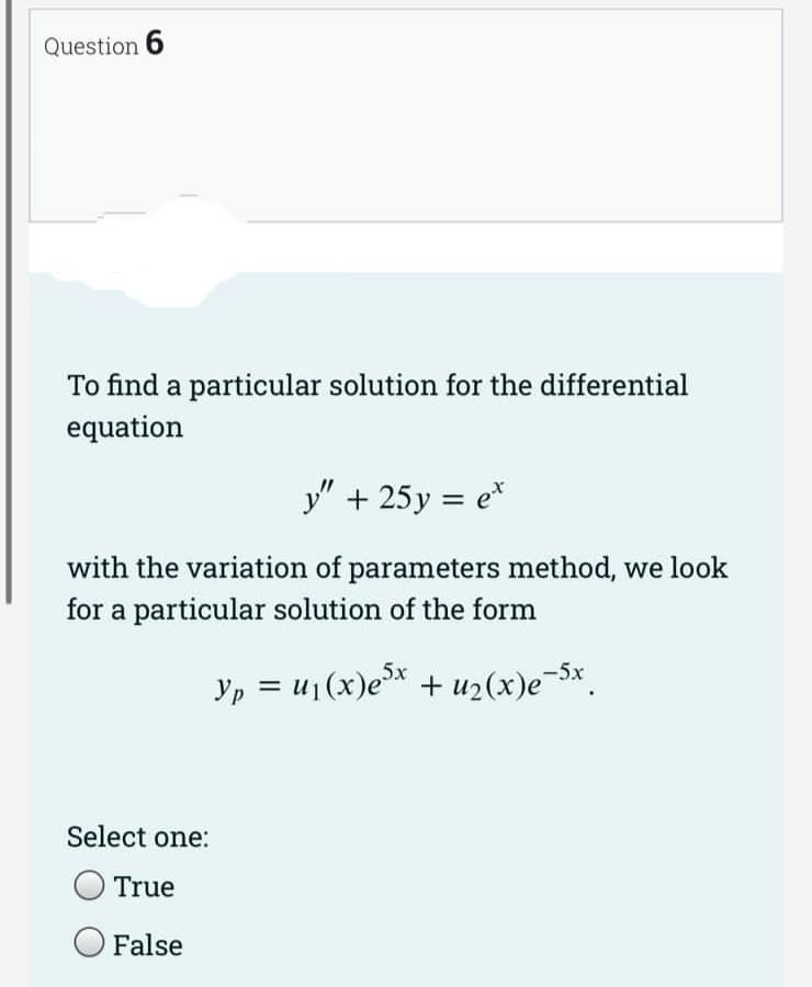 Question 6
To find a particular solution for the differential
equation
y" + 25y = et
with the variation of parameters method, we look
for a particular solution of the form
Yp = µ₁(x)e³x + u₂(x)e¯5x.
Select one:
True
False