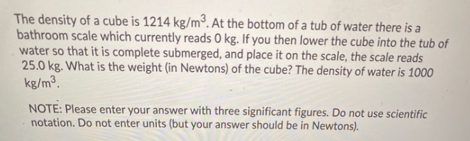 The density of a cube is 1214 kg/m3. At the bottom of a tub of water there is a
bathroom scale which currently reads 0 kg. If you then lower the cube into the tub of
water so that it is complete submerged, and place it on the scale, the scale reads
25.0 kg. What is the weight (in Newtons) of the cube? The density of water is 1000
kg/m3.
NOTE: Please enter your answer with three significant figures. Do not use scientific
notation. Do not enter units (but your answer should be in Newtons).
