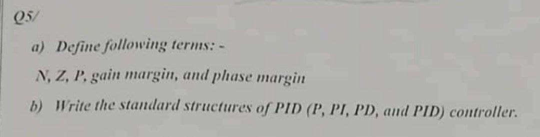 Q5/
a) Define following terms: -
N, Z, P, gain margin, and phase margin
b) Write the standard structures of PID (P, PI, PD, and PID) controller.

