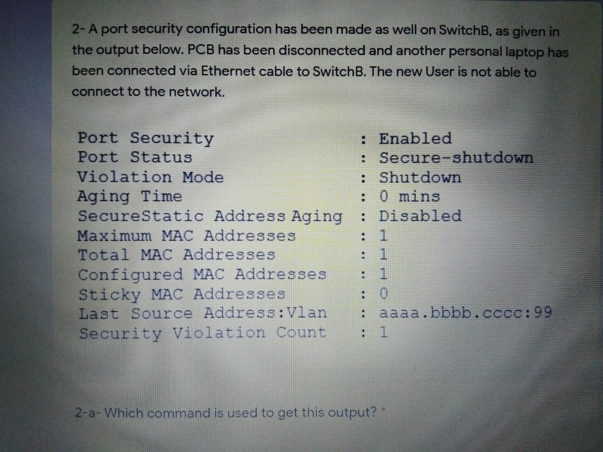 2-A port security configuration has been made as well on SwitchB, as given in
the output below. PCB has been disconnected and another personal laptop has
been connected via Ethernet cable to SwitchB. The new User is not able to
connect to the network.
Port Security
: Enabled
: Secure-shutdown
: Shutdown
:0 mins
: Disabled
: 1
Port Status
Violation Mode
Aging Time
SecureStatic Address Aging
Maximum MAC Addresses
Total MAC Addresses
Configured MAC Addresses
Sticky MAC Addresses
Last Source Address:Vlan
Security violation Count
: 0
aaaa.bbbb.cccc:99
:
: 1
2-a- Which command is used to get this output? *
