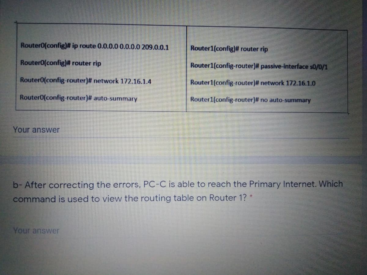 Router0(config)# ip route 0.0.0.0 0.0.0.0 209.0.0.1
Router1(config)# router rip
Router0(config)# router rip
Router1(config-router)# passive-interface s0/0/1
Router0(config-router)# network 172.16.1.4
Router1(config router)# network 172.16.1.0
Router0(config-router)# auto-summary
Router1(config router)# no auto-summary
Your answer
b- After correcting the errors, PC-C is able to reach the Primary Internet. Which
command is used to view the routing table on Router 1? *
Your answer
