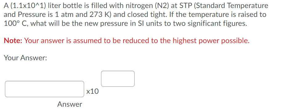 A (1.1x10^1) liter bottle is filled with nitrogen (N2) at STP (Standard Temperature
and Pressure is 1 atm and 273 K) and closed tight. If the temperature is raised to
100° C, what will be the new pressure in SI units to two significant figures.
Note: Your answer is assumed to be reduced to the highest power possible.
Your Answer:
x10
Answer
