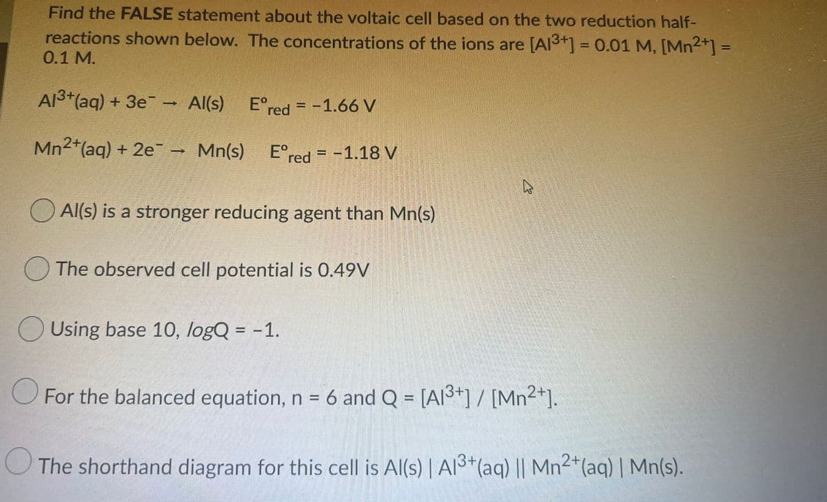 Find the FALSE statement about the voltaic cell based on the two reduction half-
reactions shown below. The concentrations of the ions are [Al3+] = 0.01 M, [Mn2+] =
0.1 M.
%3D
%3D
Al3+(ag) + 3e Al(s)
E°red = -1.66 V
Mn2+(aq) + 2e¯ - Mn(s)
E°red = -1.18 V
Al(s) is a stronger reducing agent than Mn(s)
The observed cell potential is 0.49V
O Using base 10, logQ = -1.
O For the balanced equation, n = 6 and Q = [A3+] / [Mn²*].
The shorthand diagram for this cell is Al(s) | Al3*(aq) || Mn2*(aq) | Mn(s).

