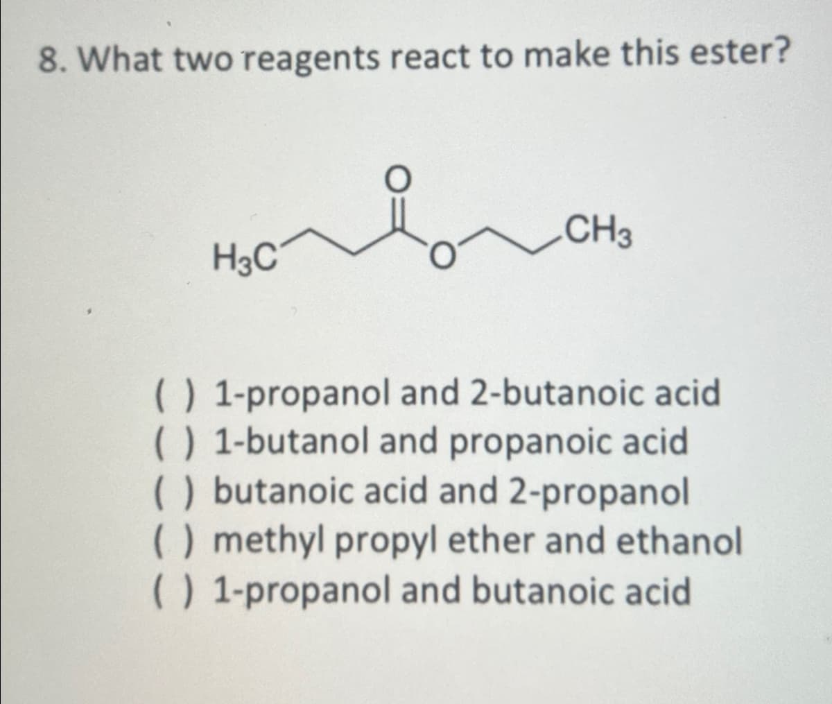 8. What two reagents react to make this ester?
H3C
CH3
( ) 1-propanol and 2-butanoic acid
( ) 1-butanol and propanoic acid
( ) butanoic acid and 2-propanol
() methyl propyl ether and ethanol
( ) 1-propanol and butanoic acid