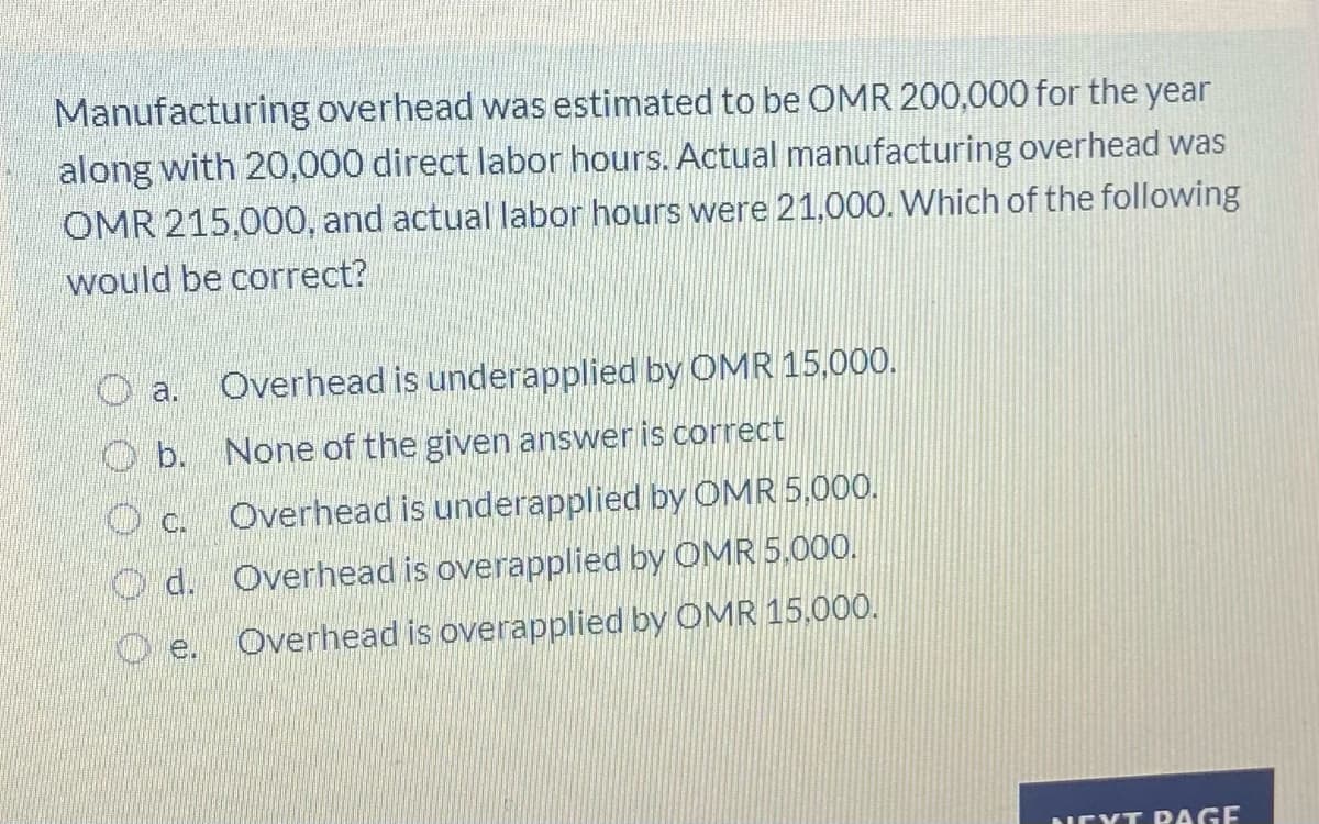 Manufacturing overhead was estimated to be OMR 200,000 for the year
along with 20,000 direct labor hours. Actual manufacturing overhead was
OMR 215,000, and actual labor hours were 21,000. Which of the following
would be correct?
Overhead is underapplied by OMR 15,000.
a.
O b. None of the given answer is correct
Overhead is underapplied by OMR 5,000.
O c.
O d. Overhead is overapplied by OMR 5.00O.
De.
Overhead is overapplied by OMR 15.000.
NEXT DAGE
