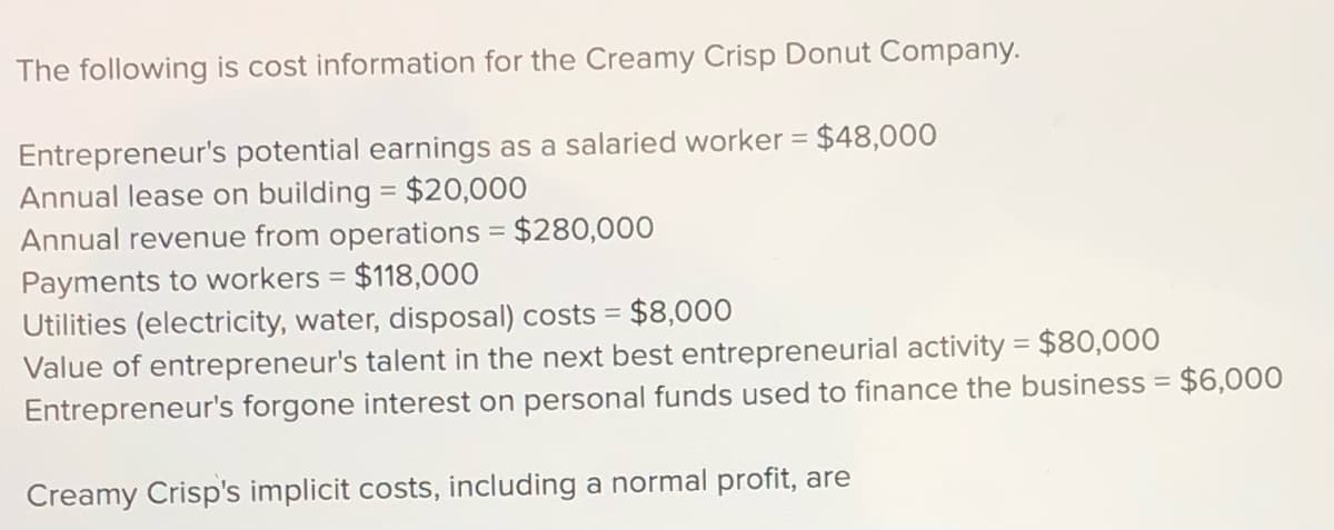 The following is cost information for the Creamy Crisp Donut Company.
Entrepreneur's potential earnings as a salaried worker = $48,000
Annual lease on building = $20,000
Annual revenue from operations = $280,000
Payments to workers = $118,000
Utilities (electricity, water, disposal) costs =
Value of entrepreneur's talent in the next best entrepreneurial activity = $80,000
Entrepreneur's forgone interest on personal funds used to finance the business =
%3D
$8,000
$6,000
Creamy Crisp's implicit costs, including a normal profit, are
