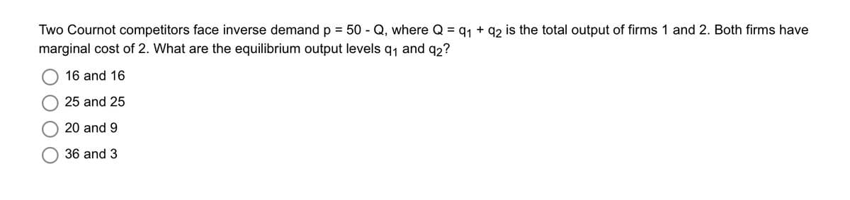 Two Cournot competitors face inverse demand p = 50-Q, where Q = 9₁ +92 is the total output of firms 1 and 2. Both firms have
marginal cost of 2. What are the equilibrium output levels q₁ and 92?
16 and 16
25 and 25
20 and 9
36 and 3