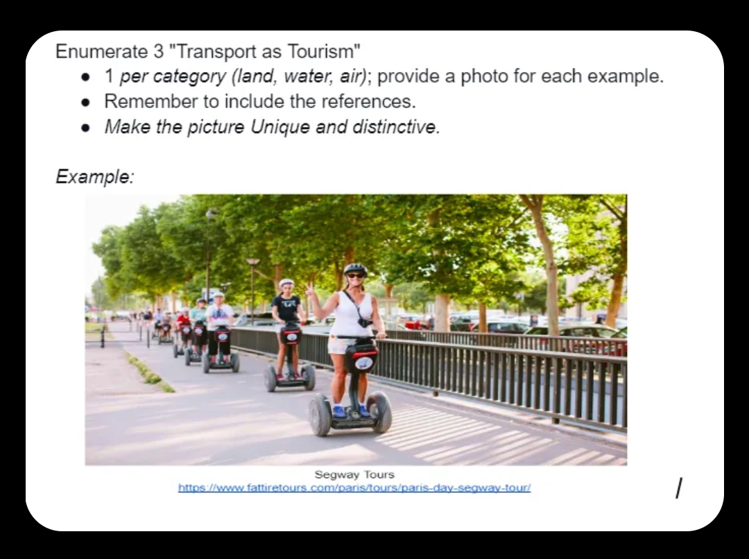 Enumerate
3 "Transport as Tourism"
• 1 per category (land, water, air); provide a photo for each example.
Remember to include the references.
Make the picture Unique and distinctive.
Example:
Segway Tours
https://www.fattiretours.com/paris/tours/paris-day-seaway-tour/