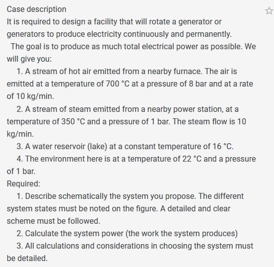 Case description
It is required to design a facility that will rotate a generator or
generators to produce electricity continuously and permanently.
The goal is to produce as much total electrical power as possible. We
will give you:
1. A stream of hot air emitted from a nearby furnace. The air is
emitted at a temperature of 700 °C at a pressure of 8 bar and at a rate
of 10 kg/min.
2. A stream of steam emitted from a nearby power station, at a
temperature of 350 °C and a pressure of 1 bar. The steam flow is 10
kg/min.
3. A water reservoir (lake) at a constant temperature of 16 °C.
4. The environment here is at a temperature of 22 °C and a pressure
of 1 bar.
Required:
1. Describe schematically the system you propose. The different
system states must be noted on the figure. A detailed and clear
scheme must be followed.
2. Calculate the system power (the work the system produces)
3. All calculations and considerations in choosing the system must
be detailed.