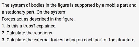 The system of bodies in the figure is supported by a mobile part and
a stationary part. On the system
Forces act as described in the figure.
1. Is this a truss? explained
2. Calculate the reactions
3. Calculate the external forces acting on each part of the structure