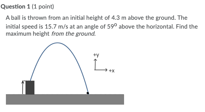 Question 1 (1 point)
A ball is thrown from an initial height of 4.3 m above the ground. The
initial speed is 15.7 m/s at an angle of 59° above the horizontal. Find the
maximum height from the ground.
+y
→ +x
