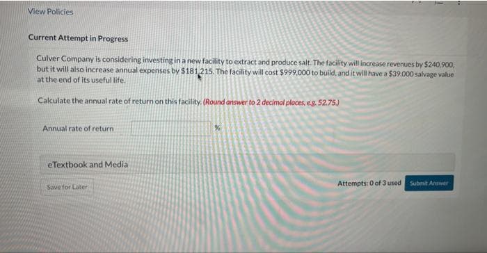 View Policies
Current Attempt in Progress
Culver Company is considering investing in a new facility to extract and produce salt. The facility will increase revenues by $240,900,
but it will also increase annual expenses by $181,215. The facility will cost $999,000 to build, and it will have a $39,000 salvage value
at the end of its useful life.
Calculate the annual rate of return on this facility. (Round answer to 2 decimal places, e.g. 52.75.)
Annual rate of return
eTextbook and Media
Save for Later
%
Attempts: 0 of 3 used Submit Answer