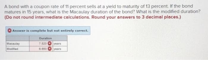 A bond with a coupon rate of 11 percent sells at a yield to maturity of 13 percent. If the bond
matures in 15 years, what is the Macaulay duration of the bond? What is the modified duration?
(Do not round intermediate calculations. Round your answers to 3 decimal places.)
Answer is complete but not entirely correct.
Duration
7.520
Macaulay
Modified
years
6.650
years