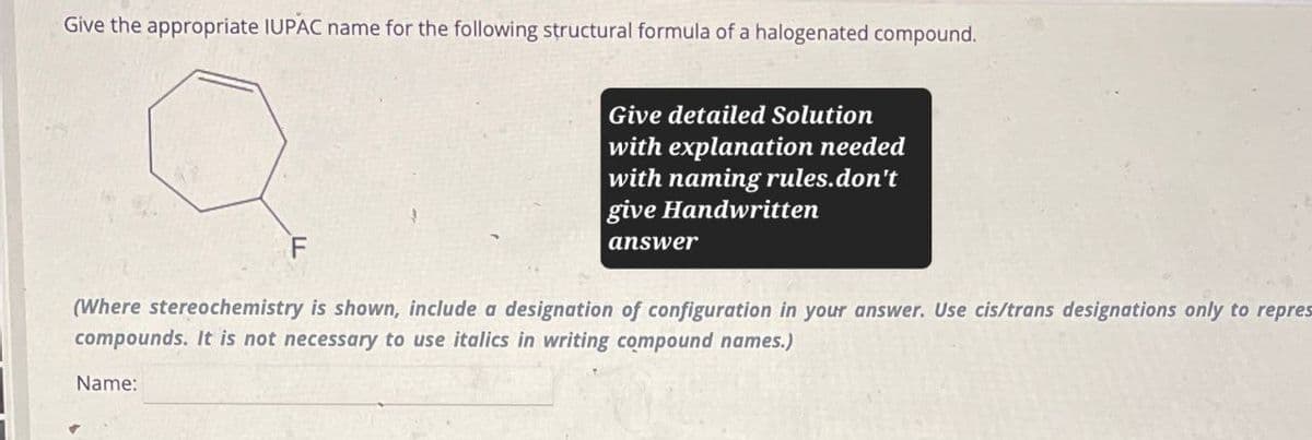 Give the appropriate IUPAC name for the following structural formula of a halogenated compound.
F
Give detailed Solution
with explanation needed
with naming rules.don't
give Handwritten
answer
(Where stereochemistry is shown, include a designation of configuration in your answer. Use cis/trans designations only to repres
compounds. It is not necessary to use italics in writing compound names.)
Name: