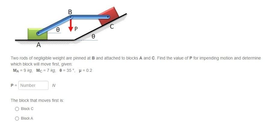 B
Θ
P
Ө
A
Two rods of negligible weight are pinned at B and attached to blocks A and C. Find the value of P for impending motion and determine
which block will move first, given:
MA = 9 kg, Mc = 7 kg, 8=35°, μ=0.2
P = Number
N
The block that moves first is:
Block C
Block A