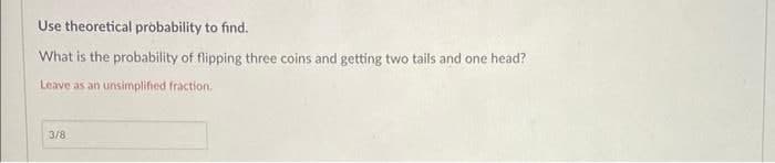 Use theoretical probability to find.
What is the probability of flipping three coins and getting two tails and one head?
Leave as an unsimplified fraction.
3/8