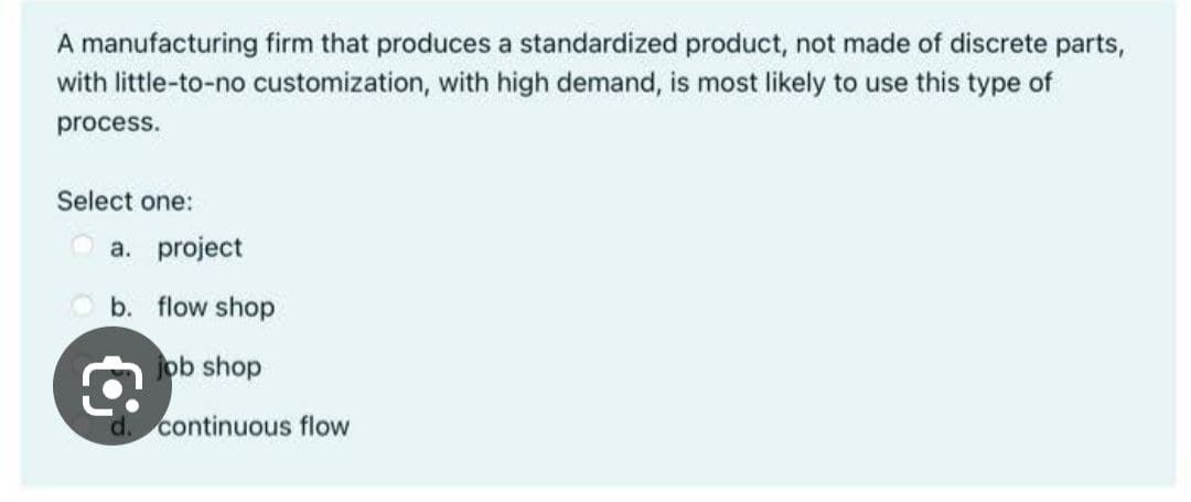 A manufacturing firm that produces a standardized product, not made of discrete parts,
with little-to-no customization, with high demand, is most likely to use this type of
process.
Select one:
a. project
b. flow shop
€
job shop
d. continuous flow