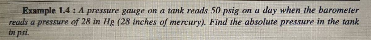 Example 1.4 : A pressure gauge on a tank reads 50 psig on a day when the barometer
reads a pressure of 28 in Hg (28 inches of mercury). Find the absolute pressure in the tank
in psi.