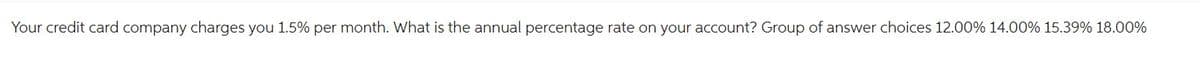 Your credit card company charges you 1.5% per month. What is the annual percentage rate on your account? Group of answer choices 12.00% 14.00% 15.39% 18.00%