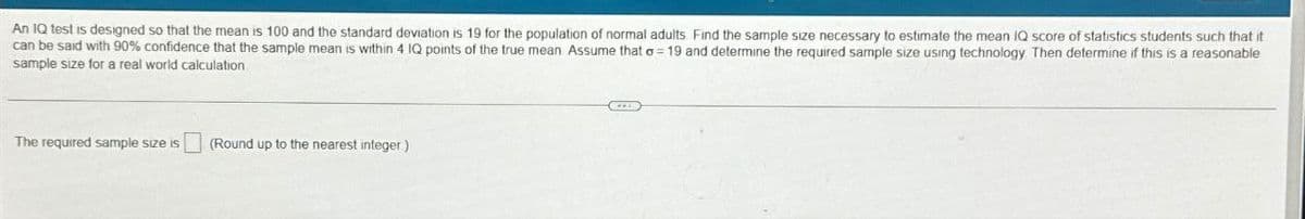 An IQ test is designed so that the mean is 100 and the standard deviation is 19 for the population of normal adults. Find the sample size necessary to estimate the mean IQ score of statistics students such that it
can be said with 90% confidence that the sample mean is within 4 IQ points of the true mean Assume that a 19 and determine the required sample size using technology. Then determine if this is a reasonable
sample size for a real world calculation
The required sample size is
(Round up to the nearest integer)