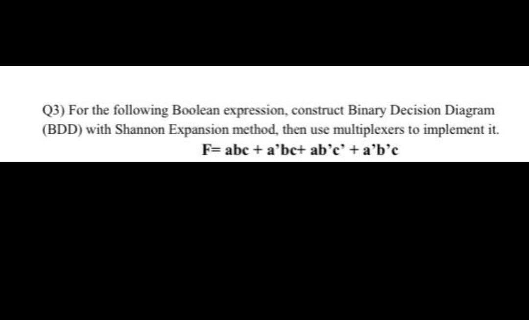 Q3) For the following Boolean expression, construct Binary Decision Diagram
(BDD) with Shannon Expansion method, then use multiplexers to implement it.
F= abc + a'bc+ ab'c' +a'b'c
