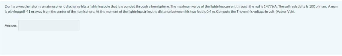 During a weather storm, an atmospheric discharge hits a lightning pole that is grounded through a hemisphere. The maximum value of the lightning current through the rod is 14776 A. The soil resistivity is 100 ohm.m. A man
is playing golf 41 m away from the center of the hemisphere. At the moment of the lightning strike, the distance between his two feet is 0.4 m. Compute the Thevenin's voltage in volt (Vab or Vth).
Answer:
