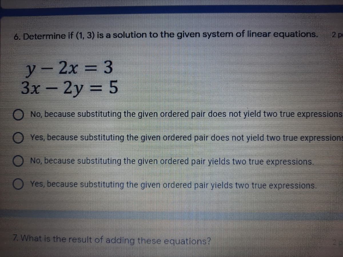 6. Determine if (1, 3) is a solution to the given system of linear equations.
2 p
У — 2х 3 3
3х — 2y 3D 5
No, because substituting the given ordered pair does not yield two true expressions
O Yes, because substituting the given ordered pair does not yield two true expressions
No, because substituting the given ordered pair yields two true expressions.
Yes, because substituting the given ordered palir yields two true expressions.
7. What is the result of adding these equations?
