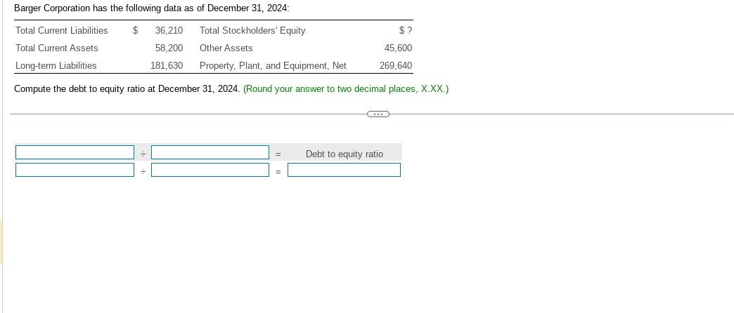 Barger Corporation has the following data as of December 31, 2024:
Total Stockholders' Equity
Total Current Liabilities
Total Current Assets
$ 36,210
58,200
181,630
Other Assets
Long-term Liabilities
Property, Plant, and Equipment, Net
Compute the debt to equity ratio at December 31, 2024. (Round your answer to two decimal places, X.XX.)
=
=
C
$?
45,600
269,640
Debt to equity ratio