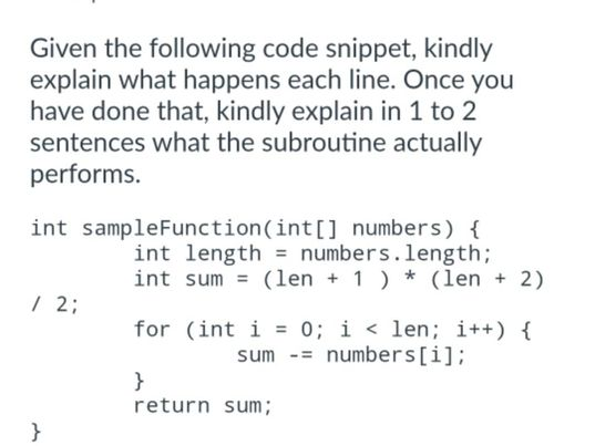 Given the following code snippet, kindly
explain what happens each line. Once you
have done that, kindly explain in 1 to 2
sentences what the subroutine actually
performs.
int sampleFunction(int[] numbers) {
int length = numbers.length;
/ 2;
}
int sum (len + 1 )* (len + 2)
for (int i = 0; i < len; i++) {
sum = numbers[i];
}
return sum;