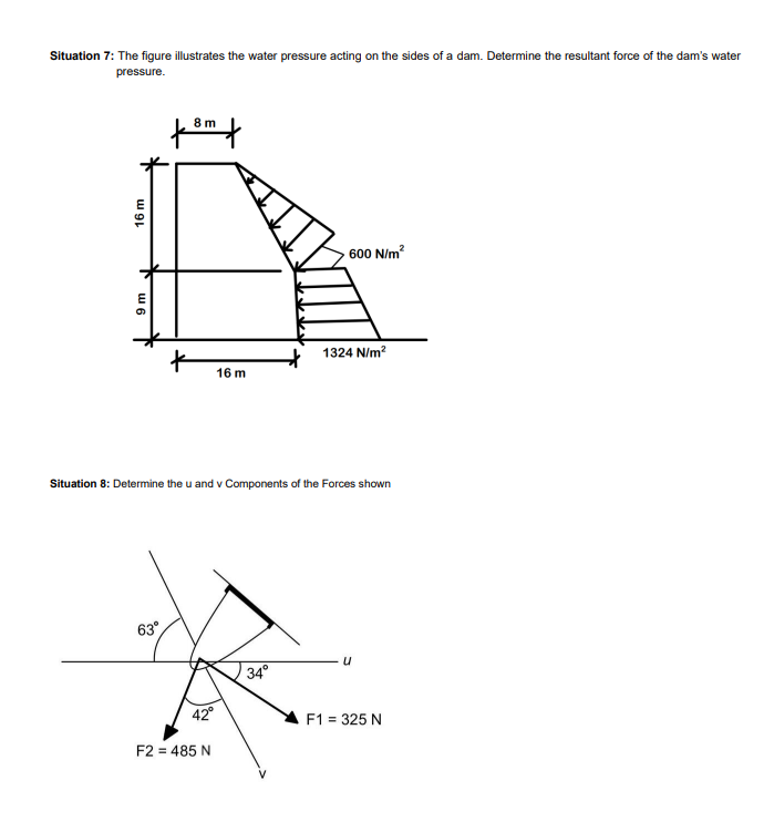 Situation 7: The figure illustrates the water pressure acting on the sides of a dam. Determine the resultant force of the dam's water
pressure.
16 m
9 m
8 m
63°
16 m
42°
F2 = 485 N
Situation 8: Determine the u and v Components of the Forces shown
600 N/m²
34°
1324 N/m²
u
F1 = 325 N
