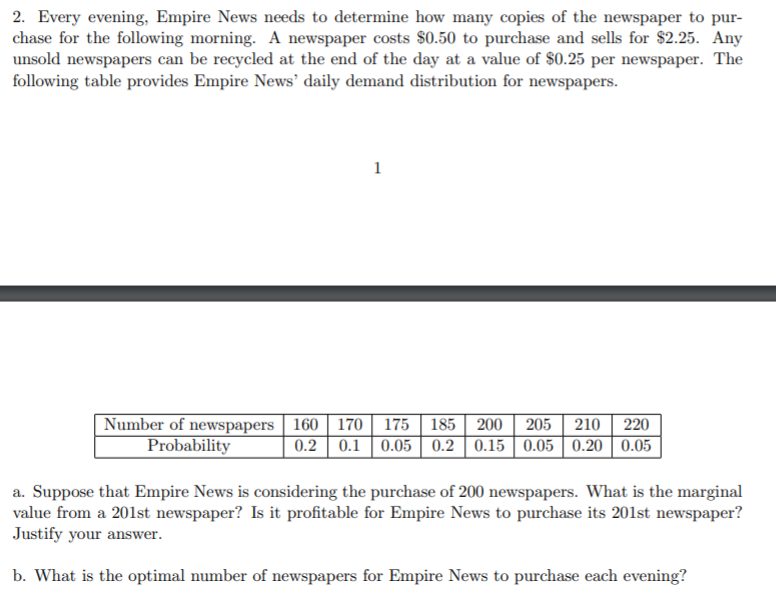 2. Every evening, Empire News needs to determine how many copies of the newspaper to pur-
chase for the following morning. A newspaper costs $0.50 to purchase and sells for $2.25. Any
unsold newspapers can be recycled at the end of the day at a value of $0.25 per newspaper. The
following table provides Empire News' daily demand distribution for newspapers.
Number of newspapers 160 || 170 | 175 | 185 | 200
Probability
205 210 | 220
0.2 0.1 | 0.05 | 0.2 | 0.15 || 0.05 | 0.20 | 0.05
a. Suppose that Empire News is considering the purchase of 200 newspapers. What is the marginal
value from a 201st newspaper? Is it profitable for Empire News to purchase its 201st newspaper?
Justify your answer.
b. What is the optimal number of newspapers for Empire News to purchase each evening?
