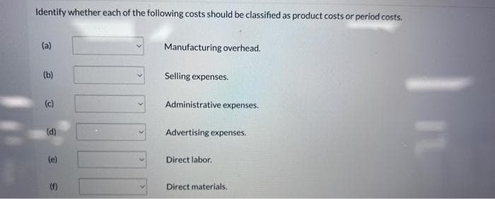 Identify whether each of the following costs should be classified as product costs or period costs.
(a)
(b)
(c)
(d)
(e)
S
Manufacturing overhead.
Selling expenses.
Administrative expenses.
Advertising expenses.
Direct labor.
Direct materials.