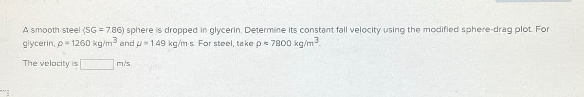 A smooth steel (SG = 7.86) sphere is dropped in glycerin. Determine its constant fall velocity using the modified sphere-drag plot. For
glycerin, p = 1260 kg/m³ and p= 1.49 kg/m-s. For steel, take p = 7800 kg/m³.
The velocity is
m/s.