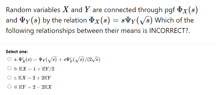 Random variables X and Y are connected through pgf x(s)
and Vy(s) by the relation x(s) = s¥y(/s) Which of the
following relationships between their means is INCORRECT?.
Select one:
O a. x(s) = Vy(/s) + s¥½(/s)/(2/5)
O b. EX = 1+EY/2
O c. EX = 2+ 2EY
O d. EY = 2 – 2EX

