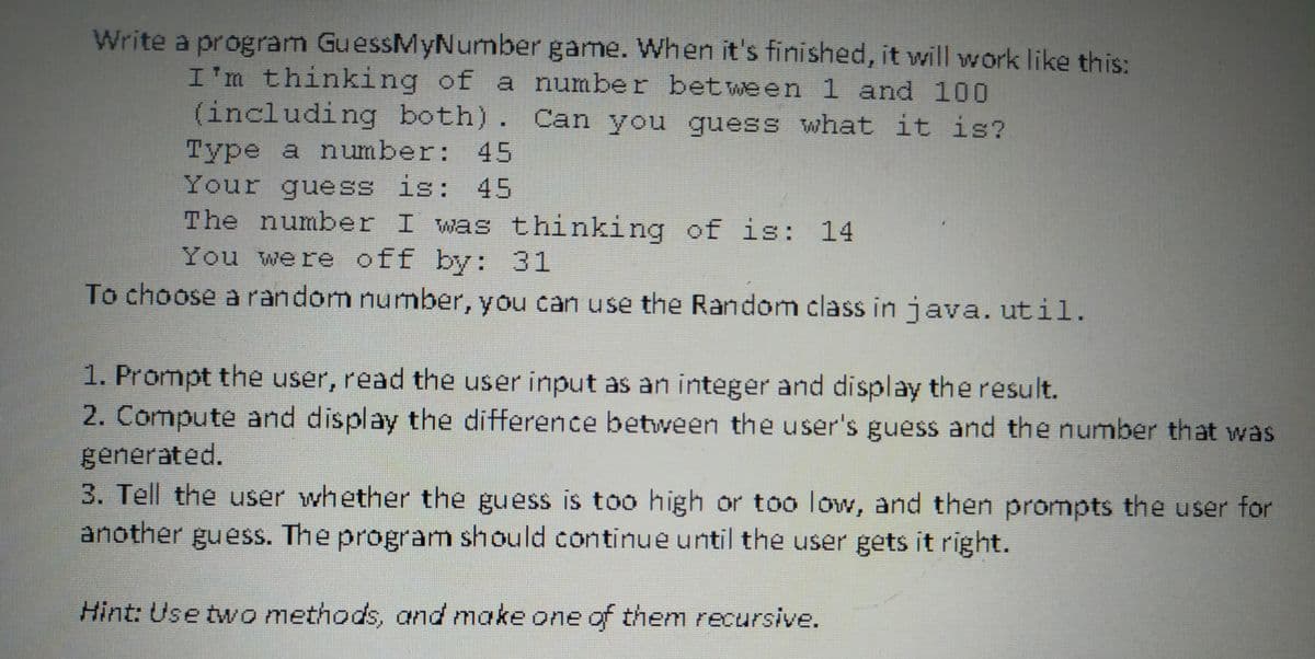 Write a program GuessMyNumber game. When it's finished, it will work likee this:
I'm thinking of a number between 1 and 100
(including both). Can you guess what it is?
Type a number: 45
Your guess is: 45
The number I was thinking of is: 14
You were off by: 31
To choose a random number, you can use the Random class in java. util.
1. Prompt the user, read the user input as an integer and display the result.
2. Compute and display the difference between the user's guess and the number that was
generated.
3. Tell the user whether the guess is too high or too low, and then prompts the user for
another guess. The program should continue until the user gets it right.
Hint: Use two methods, and make one of them recursive.
