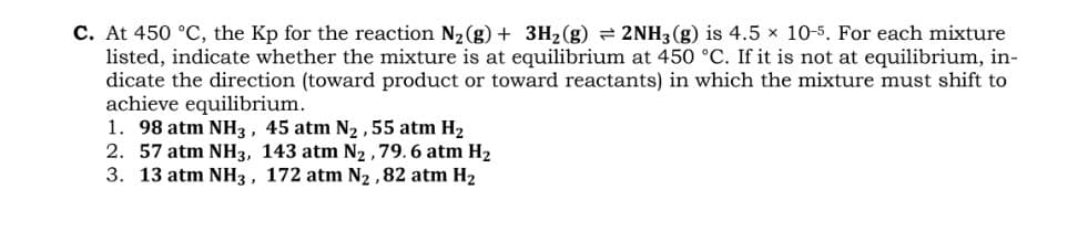 C. At 450 °C, the Kp for the reaction N2 (g) + 3H2(g) = 2NH3 (g) is 4.5 x 10-5. For each mixture
listed, indicate whether the mixture is at equilibrium at 450 °C. If it is not at equilibrium, in-
dicate the direction (toward product or toward reactants) in which the mixture must shift to
achieve equilibrium.
1. 98 atm NH3, 45 atm N2 ,55 atm H2
2. 57 atm NH3, 143 atm N2 ,79. 6 atm H2
3. 13 atm NH3, 172 atm N2 ,82 atm H2
