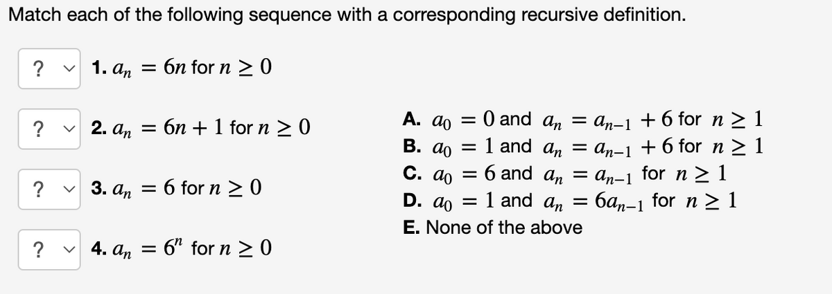 Match each of the following sequence with a corresponding recursive definition.
? ✓1. an = 6n for n ≥ 0
?
?
2. an =
6n + 1 for n ≥0
✓3. an = 6 for n ≥ 0
✓4. an
= 6" for n ≥ 0
0 and an
=
= 1 and an
= 6 and an = an-1 for n ≥ 1
D. do =
= 1 and an =
6an-1 for n ≥ 1
E. None of the above
A. do =
B. do
C. do
= an-1 + 6 for n ≥ 1
an-1 + 6 for n ≥1